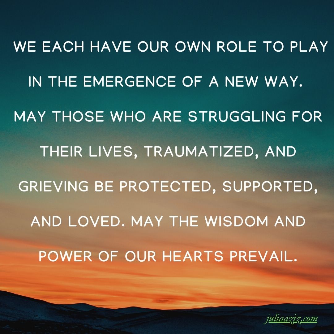 We each have our own role to play in the emergence of a new way. May those who are struggling for their lives, traumatized, and grieving be protected, supported, and loved. May the wisdom and power of our hearts prevail.